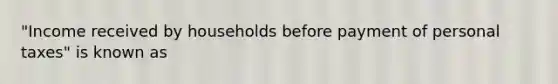 "Income received by households before payment of personal taxes" is known as