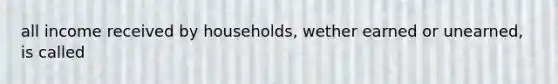 all income received by households, wether earned or unearned, is called