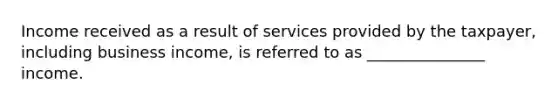 Income received as a result of services provided by the taxpayer, including business income, is referred to as _______________ income.