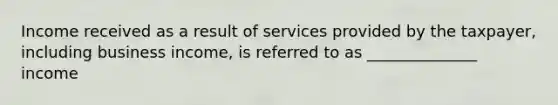 Income received as a result of services provided by the taxpayer, including business income, is referred to as ______________ income