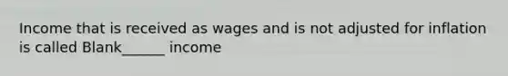 Income that is received as wages and is not adjusted for inflation is called Blank______ income