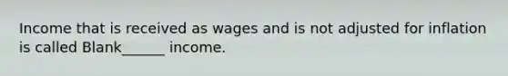 Income that is received as wages and is not adjusted for inflation is called Blank______ income.