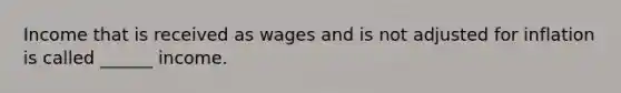 Income that is received as wages and is not adjusted for inflation is called ______ income.