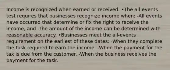 Income is recognized when earned or received. •The all-events test requires that businesses recognize income when: -All events have occurred that determine or fix the right to receive the income, and -The amount of the income can be determined with reasonable accuracy. •Businesses meet the all-events requirement on the earliest of these dates: -When they complete the task required to earn the income. -When the payment for the tax is due from the customer. -When the business receives the payment for the task.