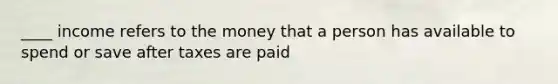 ____ income refers to the money that a person has available to spend or save after taxes are paid