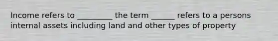 Income refers to _________ the term ______ refers to a persons internal assets including land and other types of property