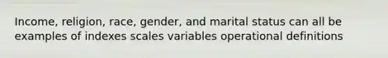 Income, religion, race, gender, and marital status can all be examples of indexes scales variables operational definitions