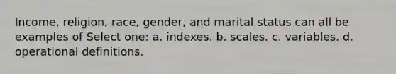 Income, religion, race, gender, and marital status can all be examples of Select one: a. indexes. b. scales. c. variables. d. operational definitions.