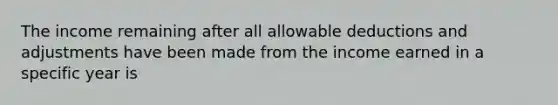 The income remaining after all allowable deductions and adjustments have been made from the income earned in a specific year is