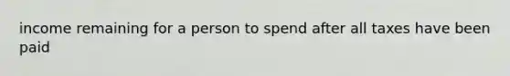 income remaining for a person to spend after all taxes have been paid