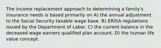 The income replacement approach to determining a family's insurance needs is based primarily on A) the annual adjustment to the Social Security taxable wage base. B) ERISA regulations issued by the Department of Labor. C) the current balance in the deceased wage earners qualified plan account. D) the human life value concept.