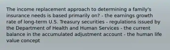 The income replacement approach to determining a family's insurance needs is based primarily on? - the earnings growth rate of long-term U.S. Treasury securities - regulations issued by the Department of Health and Human Services - the current balance in the accumulated adjustment account - the human life value concept