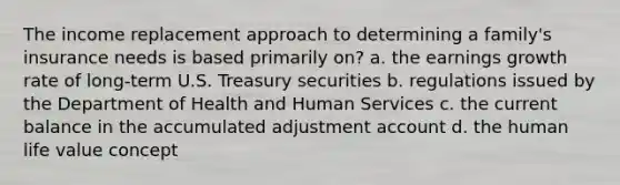 The income replacement approach to determining a family's insurance needs is based primarily on? a. the earnings growth rate of long-term U.S. Treasury securities b. regulations issued by the Department of Health and Human Services c. the current balance in the accumulated adjustment account d. the human life value concept