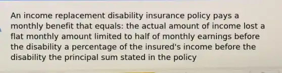 An income replacement disability insurance policy pays a monthly benefit that equals: the actual amount of income lost a flat monthly amount limited to half of monthly earnings before the disability a percentage of the insured's income before the disability the principal sum stated in the policy