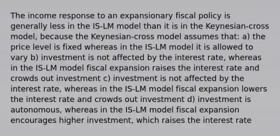 The income response to an expansionary <a href='https://www.questionai.com/knowledge/kPTgdbKdvz-fiscal-policy' class='anchor-knowledge'>fiscal policy</a> is generally less in the IS-LM model than it is in the Keynesian-cross model, because the Keynesian-cross model assumes that: a) the price level is fixed whereas in the IS-LM model it is allowed to vary b) investment is not affected by the interest rate, whereas in the IS-LM model fiscal expansion raises the interest rate and crowds out investment c) investment is not affected by the interest rate, whereas in the IS-LM model fiscal expansion lowers the interest rate and crowds out investment d) investment is autonomous, whereas in the IS-LM model fiscal expansion encourages higher investment, which raises the interest rate