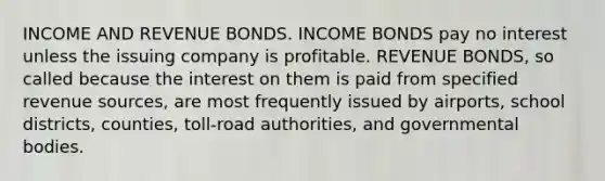 INCOME AND REVENUE BONDS. INCOME BONDS pay no interest unless the issuing company is profitable. REVENUE BONDS, so called because the interest on them is paid from specified revenue sources, are most frequently issued by airports, school districts, counties, toll-road authorities, and governmental bodies.