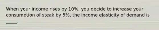 When your income rises by 10%, you decide to increase your consumption of steak by 5%, the income elasticity of demand is _____.