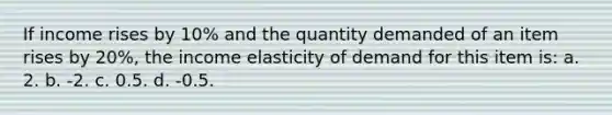 If income rises by 10% and the quantity demanded of an item rises by 20%, the income elasticity of demand for this item is: a. 2. b. -2. c. 0.5. d. -0.5.