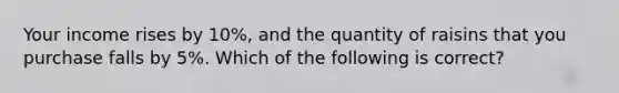 Your income rises by 10%, and the quantity of raisins that you purchase falls by 5%. Which of the following is correct?