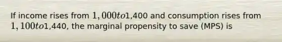 If income rises from 1,000 to1,400 and consumption rises from 1,100 to1,440, the marginal propensity to save (MPS) is