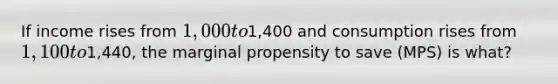 If income rises from 1,000 to1,400 and consumption rises from 1,100 to1,440, the marginal propensity to save (MPS) is what?