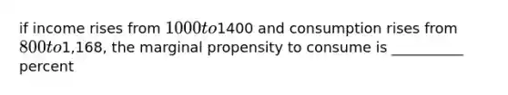 if income rises from 1000 to1400 and consumption rises from 800 to1,168, the marginal propensity to consume is __________ percent