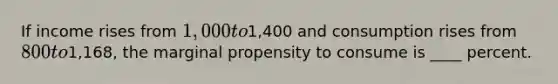 If income rises from 1,000 to1,400 and consumption rises from 800 to1,168, the marginal propensity to consume is ____ percent.