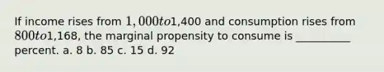 If income rises from 1,000 to1,400 and consumption rises from 800 to1,168, the marginal propensity to consume is __________ percent. a. 8 b. 85 c. 15 d. 92