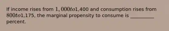 If income rises from 1,000 to1,400 and consumption rises from 800 to1,175, the marginal propensity to consume is __________ percent.