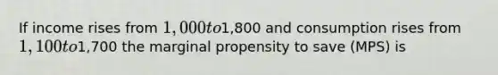 If income rises from 1,000 to1,800 and consumption rises from 1,100 to1,700 the marginal propensity to save (MPS) is