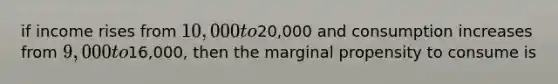 if income rises from 10,000 to20,000 and consumption increases from 9,000 to16,000, then the marginal propensity to consume is