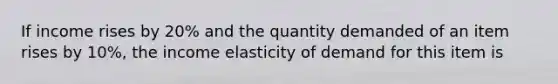 If income rises by 20% and the quantity demanded of an item rises by 10%, the income elasticity of demand for this item is