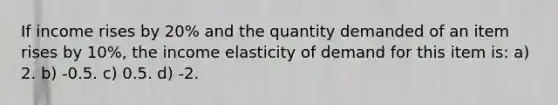 If income rises by 20% and the quantity demanded of an item rises by 10%, the income elasticity of demand for this item is: a) 2. b) -0.5. c) 0.5. d) -2.