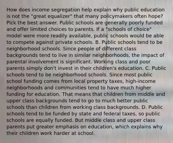 How does income segregation help explain why public education is not the "great equalizer" that many policymakers often hope? Pick the best answer. Public schools are generally poorly funded and offer limited choices to parents. If a "schools of choice" model were more readily available, public schools would be able to compete against private schools. B. Public schools tend to be neighborhood schools. Since people of different class backgrounds tend to live in similar neighborhoods, the impact of parental involvement is significant. Working class and poor parents simply don't invest in their children's education. C. Public schools tend to be neighborhood schools. Since most public school funding comes from local property taxes, high-income neighborhoods and communities tend to have much higher funding for education. That means that children from middle and upper class backgrounds tend to go to much better public schools than children from working class backgrounds. D. Public schools tend to be funded by state and federal taxes, so public schools are equally funded. But middle class and upper class parents put greater emphasis on education, which explains why their children work harder at school.