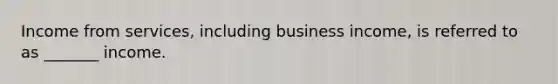 Income from services, including business income, is referred to as _______ income.