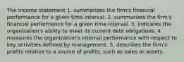 The income statement 1. summarizes the firm's financial performance for a given time interval. 2. summarizes the firm's financial performance for a given time interval. 3. indicates the organization's ability to meet its current debt obligations. 4 measures the organization's internal performance with respect to key activities defined by management. 5. describes the firm's profits relative to a source of profits, such as sales or assets.