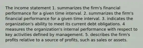 The <a href='https://www.questionai.com/knowledge/kCPMsnOwdm-income-statement' class='anchor-knowledge'>income statement</a> 1. summarizes the firm's financial performance for a given <a href='https://www.questionai.com/knowledge/kistlM8mUs-time-interval' class='anchor-knowledge'>time interval</a>. 2. summarizes the firm's financial performance for a given time interval. 3. indicates the organization's ability to meet its current debt obligations. 4 measures the organization's internal performance with respect to key activities defined by management. 5. describes the firm's profits relative to a source of profits, such as sales or assets.