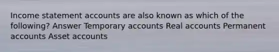 Income statement accounts are also known as which of the following? Answer Temporary accounts Real accounts Permanent accounts Asset accounts