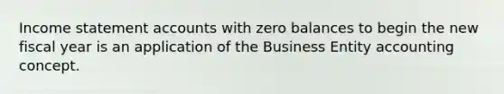 Income statement accounts with zero balances to begin the new fiscal year is an application of the Business Entity accounting concept.