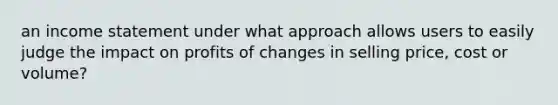 an income statement under what approach allows users to easily judge the impact on profits of changes in selling price, cost or volume?