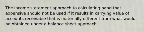 The income statement approach to calculating band that expensive should not be used if it results in carrying value of accounts receivable that is materially different from what would be obtained under a balance sheet approach