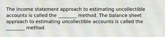 The income statement approach to estimating uncollectible accounts is called the ________ method. The balance sheet approach to estimating uncollectible accounts is called the ________ method.