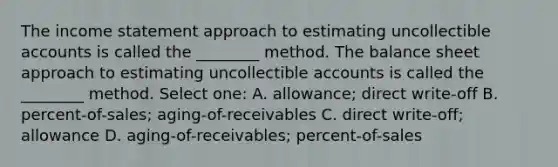 The income statement approach to estimating uncollectible accounts is called the ________ method. The balance sheet approach to estimating uncollectible accounts is called the ________ method. Select one: A. allowance; direct write-off B. percent-of-sales; aging-of-receivables C. direct write-off; allowance D. aging-of-receivables; percent-of-sales