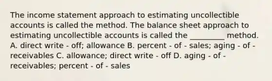 The income statement approach to estimating uncollectible accounts is called the method. The balance sheet approach to estimating uncollectible accounts is called the _________ method. A. direct write - off; allowance B. percent - of - sales; aging - of - receivables C. allowance; direct write - off D. aging - of - receivables; percent - of - sales