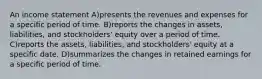 An income statement A)presents the revenues and expenses for a specific period of time. B)reports the changes in assets, liabilities, and stockholders' equity over a period of time. C)reports the assets, liabilities, and stockholders' equity at a specific date. D)summarizes the changes in retained earnings for a specific period of time.