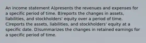 An income statement A)presents the revenues and expenses for a specific period of time. B)reports the changes in assets, liabilities, and stockholders' equity over a period of time. C)reports the assets, liabilities, and stockholders' equity at a specific date. D)summarizes the changes in retained earnings for a specific period of time.