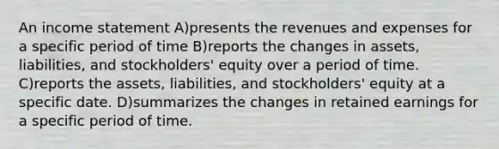 An income statement A)presents the revenues and expenses for a specific period of time B)reports the changes in assets, liabilities, and stockholders' equity over a period of time. C)reports the assets, liabilities, and stockholders' equity at a specific date. D)summarizes the changes in retained earnings for a specific period of time.