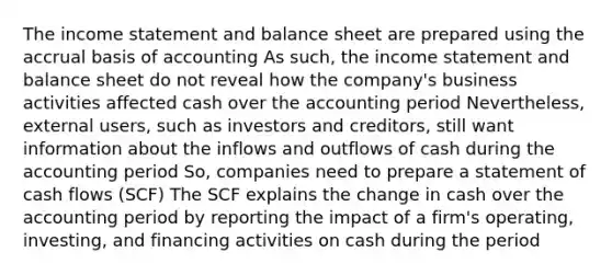 The <a href='https://www.questionai.com/knowledge/kCPMsnOwdm-income-statement' class='anchor-knowledge'>income statement</a> and balance sheet are prepared using the accrual basis of accounting As such, the income statement and balance sheet do not reveal how the company's business activities affected cash over the accounting period Nevertheless, external users, such as investors and creditors, still want information about the inflows and outflows of cash during the accounting period So, companies need to prepare a statement of cash flows (SCF) The SCF explains the change in cash over the accounting period by reporting the impact of a firm's operating, investing, and financing activities on cash during the period