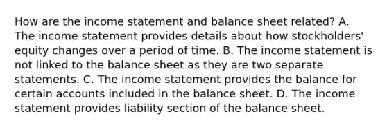 How are the income statement and balance sheet​ related? A. The income statement provides details about how​ stockholders' equity changes over a period of time. B. The income statement is not linked to the balance sheet as they are two separate statements. C. The income statement provides the balance for certain accounts included in the balance sheet. D. The income statement provides liability section of the balance sheet.