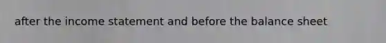after the <a href='https://www.questionai.com/knowledge/kCPMsnOwdm-income-statement' class='anchor-knowledge'>income statement</a> and before the balance sheet